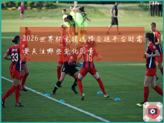 2026世界杯竞猜选择合适平台时需要关注哪些变化因素