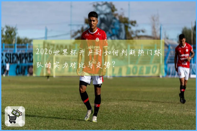 2026世界杯开户时如何判断热门球队的实力对比与走势？