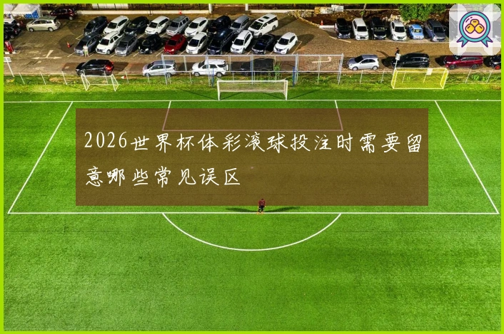 2026世界杯体彩滚球投注时需要留意哪些常见误区